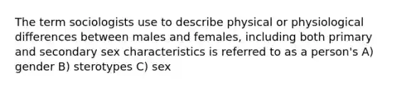 The term sociologists use to describe physical or physiological differences between males and females, including both primary and secondary sex characteristics is referred to as a person's A) gender B) sterotypes C) sex