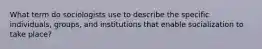 What term do sociologists use to describe the specific individuals, groups, and institutions that enable socialization to take place?