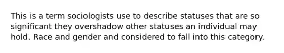 This is a term sociologists use to describe statuses that are so significant they overshadow other statuses an individual may hold. Race and gender and considered to fall into this category.