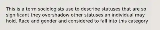 This is a term sociologists use to describe statuses that are so significant they overshadow other statuses an individual may hold. Race and gender and considered to fall into this category