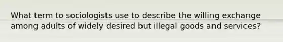 What term to sociologists use to describe the willing exchange among adults of widely desired but illegal goods and services?