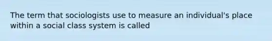 The term that sociologists use to measure an individual's place within a social class system is called