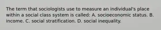 The term that sociologists use to measure an individual's place within a social class system is called: A. socioeconomic status. B. income. C. social stratification. D. social inequality.