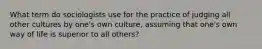 What term do sociologists use for the practice of judging all other cultures by one's own culture, assuming that one's own way of life is superior to all others?