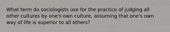 What term do sociologists use for the practice of judging all other cultures by one's own culture, assuming that one's own way of life is superior to all others?