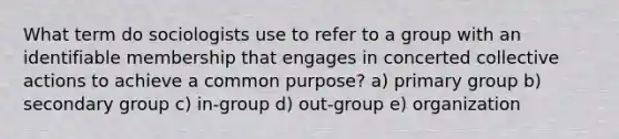 What term do sociologists use to refer to a group with an identifiable membership that engages in concerted collective actions to achieve a common purpose? a) primary group b) secondary group c) in-group d) out-group e) organization