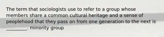 The term that sociologists use to refer to a group whose members share a common cultural heritage and a sense of peoplehood that they pass on from one generation to the next is _________. minority group