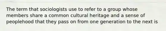 The term that sociologists use to refer to a group whose members share a common cultural heritage and a sense of peoplehood that they pass on from one generation to the next is