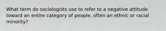 What term do sociologists use to refer to a negative attitude toward an entire category of people, often an ethnic or racial minority?