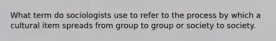 What term do sociologists use to refer to the process by which a cultural item spreads from group to group or society to society.