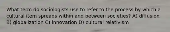 What term do sociologists use to refer to the process by which a cultural item spreads within and between societies? A) diffusion B) globalization C) innovation D) cultural relativism