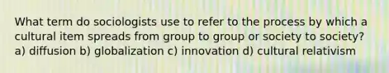 What term do sociologists use to refer to the process by which a cultural item spreads from group to group or society to society? a) diffusion b) globalization c) innovation d) cultural relativism