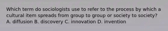 Which term do sociologists use to refer to the process by which a cultural item spreads from group to group or society to society? A. diffusion B. discovery C. innovation D. invention