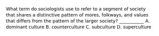 What term do sociologists use to refer to a segment of society that shares a distinctive pattern of mores, folkways, and values that differs from the pattern of the larger society? ___________ A. dominant culture B. counterculture C. subculture D. superculture