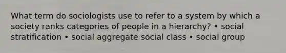 What term do sociologists use to refer to a system by which a society ranks categories of people in a hierarchy? • social stratification • social aggregate social class • social group