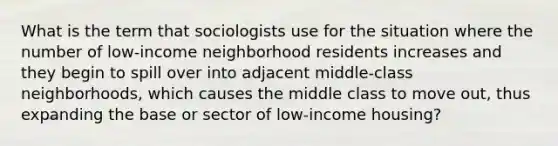 What is the term that sociologists use for the situation where the number of low-income neighborhood residents increases and they begin to spill over into adjacent middle-class neighborhoods, which causes the middle class to move out, thus expanding the base or sector of low-income housing?