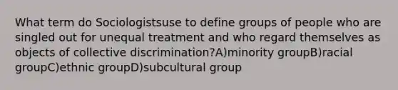 What term do Sociologistsuse to define groups of people who are singled out for unequal treatment and who regard themselves as objects of collective discrimination?A)minority groupB)racial groupC)ethnic groupD)subcultural group