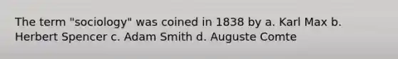 The term "sociology" was coined in 1838 by a. Karl Max b. Herbert Spencer c. Adam Smith d. Auguste Comte