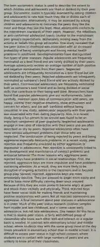 The term sociometric status is used to describe the extent to which children and adolescents are liked or disliked by their peer group. Sociometric status is typically assessed by asking children and adolescents to rate how much they like or dislike each of their classmates. Alternatively, it may be assessed by asking children and adolescents to nominate the peers they like the most and those they like the least. Most adolescents conform to the mainstream standards of their peers. However, the rebellious or anti-conformist adolescent reacts counter to the mainstream peer group's expectations, deliberately moving away from the actions or beliefs this group advocates. One study revealed that low peer status in childhood was associated with an increased probability of being unemployed and having mental health problems in adulthood. Developmentalists have distinguished five types of peer statuses: Popular adolescents are frequently nominated as a best friend and are rarely disliked by their peers. Average adolescents receive an average number of both positive and negative nominations from their peers. Neglected adolescents are infrequently nominated as a best friend but are not disliked by their peers. Rejected adolescents are infrequently nominated as someone's best friend and are actively disliked by their peers. Controversial adolescents are frequently nominated both as someone's best friend and as being disliked.of social skills that contribute to their being well liked. Researchers have found that popular adolescents give out reinforcements, listen carefully, maintain open lines of communication with peers, are happy, control their negative emotions, show enthusiasm and concern for others, and are self- confident without being conceited. In one study, adolescents' popularity with their peers was associated with their dating popularity. Also, in a recent study, being a fun person to be around was found to be an important component of peer popularity. Neglected adolescents engage in low rates of interaction with their peers and are often described as shy by peers. Rejected adolescents often have more serious adjustment problems than those who are neglected. The combination of being rejected by peers and being aggressive especially forecasts problems. In a recent study, peer rejection was frequently preceded by either aggression or depression in adolescence. Peer rejection is consistently linked to the development and maintenance of conduct problems and antisocial behavior The three reasons why aggressive peer-rejected boys have problems in social relationships: First, the rejected, aggressive boys are more impulsive and have problems sustaining attention. As a result, they are more likely to be disruptive of ongoing activities in the classroom and in focused group play. Second, rejected, aggressive boys are more emotionally reactive. They are aroused to anger more easily and tend to have more difficulty calming down once aroused. Because of this they are more prone to become angry at peers and attack them verbally and physically. Third, rejected boys have fewer social skills for making friends and maintaining positive relationships with peers.Not all rejected adolescents are aggressive. A final comment about peer statuses in adolescence is in order. Much of the peer status research involves samples from middle and late childhood, and in some cases early adolescence, but not late adolescence. One reason for this focus is that to assess peer status, a fairly well-defined group of classmates who know each other well and interact on a regular basis is needed. In contrast with elementary school and middle school, where students stay with the same group most of the day (more prevalent in elementary school than in middle school), it is difficult to assess peer status in high school contexts where students are in contact with large numbers of peers and are unlikely to know all of their classmates.