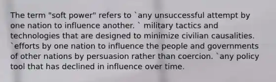 The term "soft power" refers to `any unsuccessful attempt by one nation to influence another. ` military tactics and technologies that are designed to minimize civilian causalities. `efforts by one nation to influence the people and governments of other nations by persuasion rather than coercion. `any policy tool that has declined in influence over time.