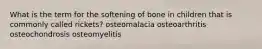 What is the term for the softening of bone in children that is commonly called rickets? osteomalacia osteoarthritis osteochondrosis osteomyelitis