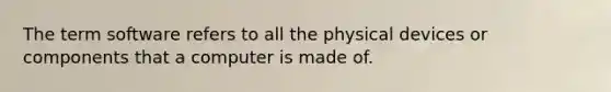 The term software refers to all the physical devices or components that a computer is made of.