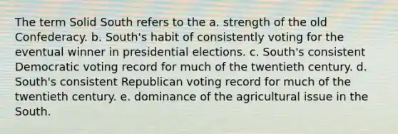 The term Solid South refers to the a. strength of the old Confederacy. b. South's habit of consistently voting for the eventual winner in presidential elections. c. South's consistent Democratic voting record for much of the twentieth century. d. South's consistent Republican voting record for much of the twentieth century. e. dominance of the agricultural issue in the South.