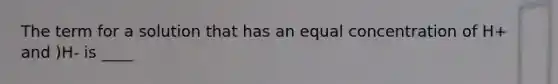 The term for a solution that has an equal concentration of H+ and )H- is ____