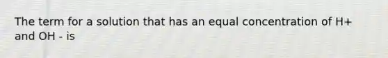 The term for a solution that has an equal concentration of H+ and OH - is