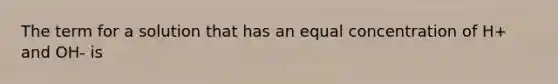 The term for a solution that has an equal concentration of H+ and OH- is