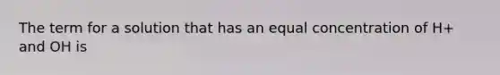 The term for a solution that has an equal concentration of H+ and OH is