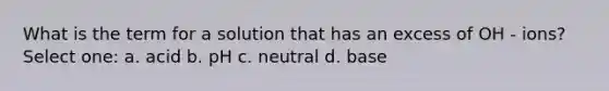 What is the term for a solution that has an excess of OH - ions? Select one: a. acid b. pH c. neutral d. base