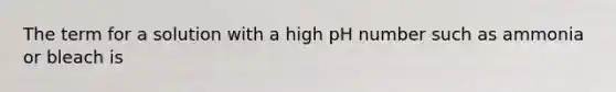 The term for a solution with a high pH number such as ammonia or bleach is