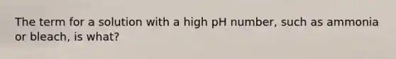 The term for a solution with a high pH number, such as ammonia or bleach, is what?