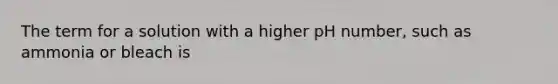 The term for a solution with a higher pH number, such as ammonia or bleach is