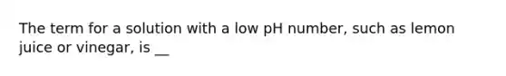 The term for a solution with a low pH number, such as lemon juice or vinegar, is __