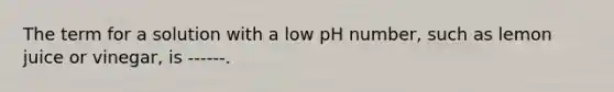 The term for a solution with a low pH number, such as lemon juice or vinegar, is ------.