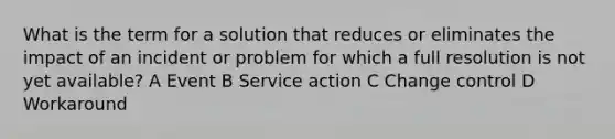 What is the term for a solution that reduces or eliminates the impact of an incident or problem for which a full resolution is not yet available? A Event B Service action C Change control D Workaround