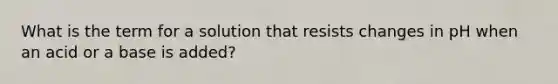 What is the term for a solution that resists changes in pH when an acid or a base is added?