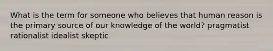 What is the term for someone who believes that human reason is the primary source of our knowledge of the world? pragmatist rationalist idealist skeptic