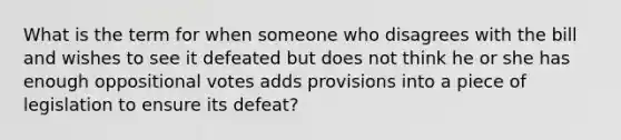 What is the term for when someone who disagrees with the bill and wishes to see it defeated but does not think he or she has enough oppositional votes adds provisions into a piece of legislation to ensure its defeat?