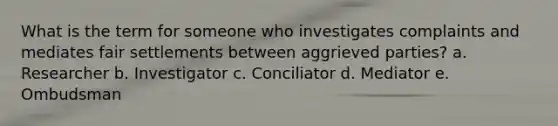 What is the term for someone who investigates complaints and mediates fair settlements between aggrieved parties? a. Researcher b. Investigator c. Conciliator d. Mediator e. Ombudsman