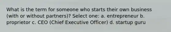 What is the term for someone who starts their own business (with or without partners)? Select one: a. entrepreneur b. proprietor c. CEO (Chief Executive Officer) d. startup guru