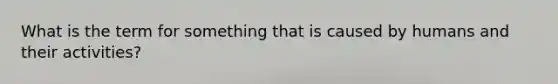 What is the term for something that is caused by humans and their activities?