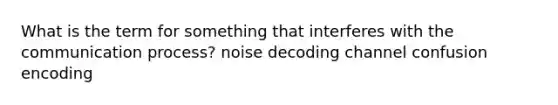 What is the term for something that interferes with the communication process? noise decoding channel confusion encoding