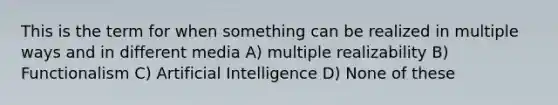 This is the term for when something can be realized in multiple ways and in different media A) multiple realizability B) Functionalism C) Artificial Intelligence D) None of these