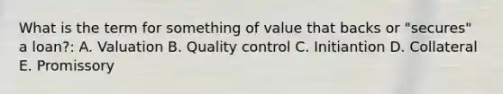 What is the term for something of value that backs or "secures" a loan?: A. Valuation B. Quality control C. Initiantion D. Collateral E. Promissory