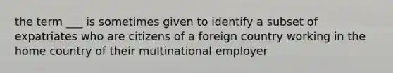 the term ___ is sometimes given to identify a subset of expatriates who are citizens of a foreign country working in the home country of their multinational employer