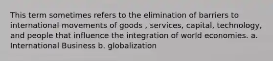 This term sometimes refers to the elimination of barriers to international movements of goods , services, capital, technology, and people that influence the integration of world economies. a. International Business b. globalization