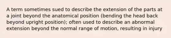 A term sometimes sued to describe the extension of the parts at a joint beyond the anatomical position (bending the head back beyond upright position); often used to describe an abnormal extension beyond the normal range of motion, resulting in injury